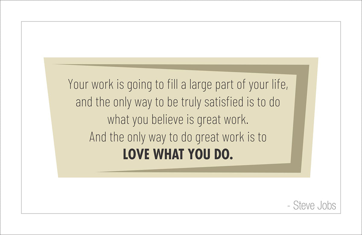 Your work is going to fill a large part of your life, and the only way to be truly satisfied is to do what you believe is great work. And the only way to do great work is to love what you do.